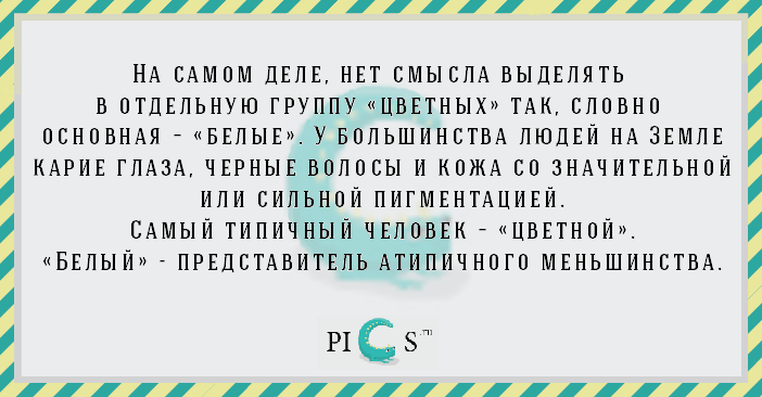 На самом деле, нет смысла выделять в отдельную группу «цветных» так, словно основная – «белые». У большинства людей на Земле карие глаза, чёрные волосы и кожа со значительной или сильной пигментацией. Самый типичный человек – «цветной». «Белый» - представитель атипичного меньшинства.