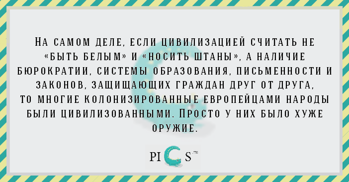 На самом деле, если цивилизацией считать не «быть белым» и «носить штаны», а наличие бюрократии, системы образования, письменности и законов, защищающих граждан друг от друга, то многие колонизированные европейцами народы были цивилизованными. Просто у них было хуже оружие.